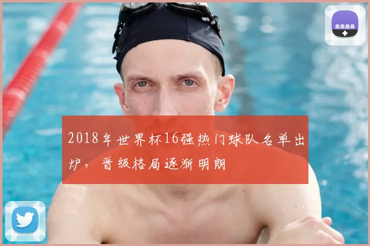 2018年世界杯16强热门球队名单出炉，晋级格局逐渐明朗