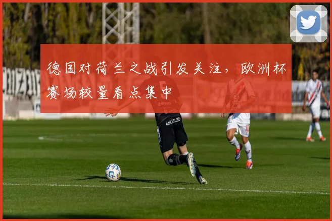 德国对荷兰之战引发关注,欧洲杯赛场较量看点集中