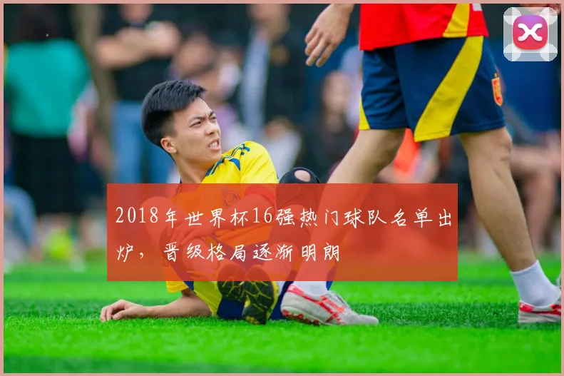 2018年世界杯16强热门球队名单出炉,晋级格局逐渐明朗